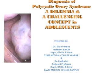 Diagnosis ofDiagnosis of
Polycystic Ovary SyndromePolycystic Ovary Syndrome
A DILEMMA &A DILEMMA &
A CHALLENGINGA CHALLENGING
CONCEPT inCONCEPT in
ADOLESCENTSADOLESCENTS
Presented by:
Dr. Kiran Pandey
Professor & HOD
Deptt. Of Obs & Gyne
GSVM MEDICAL COLLEGE KANPUR
&
Dr. Pavika Lal
Assistant Professor
Deptt. Of Obs & Gyne
GSVM MEDICAL COLLEGE KANPUR
 
