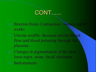 CONT......
6. Braxton Hicks Contraction- twenty eighth
weeks.
7. Uterine souffle- Increase uterine blood
flow and blood pulsating through the
placenta
8. Changes in pigmentation of the skin –
linea nigra, striae, facial cholasma
9. Ballottement-
 