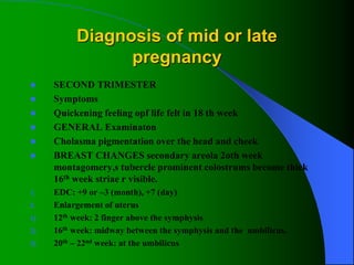 Diagnosis of mid or late
pregnancy
 SECOND TRIMESTER
 Symptoms
 Quickening feeling opf life felt in 18 th week
 GENERAL Examinaton
 Cholasma pigmentation over the head and cheek
 BREAST CHANGES secondary areola 2oth week
montagomery,s tubercle prominent colostrums become thick
16th week striae r visible.
1. EDC: +9 or –3 (month), +7 (day)
2. Enlargement of uterus
1) 12th week: 2 finger above the symphysis
2) 16th week: midway between the symphysis and the umbilicus.
3) 20th – 22nd week: at the umbilicus
 