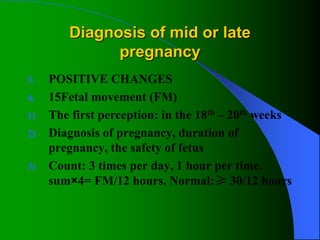 Diagnosis of mid or late
pregnancy
3. POSITIVE CHANGES
4. 15Fetal movement (FM)
1) The first perception: in the 18th – 20th weeks
2) Diagnosis of pregnancy, duration of
pregnancy, the safety of fetus
3) Count: 3 times per day, 1 hour per time.
sum×4= FM/12 hours. Normal:≥ 30/12 hours
 