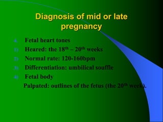 Diagnosis of mid or late
pregnancy
4. Fetal heart tones
1) Heared: the 18th – 20th weeks
2) Normal rate: 120-160bpm
3) Differentiation: umbilical souffle
4) Fetal body
Palpated: outlines of the fetus (the 20th week).
 