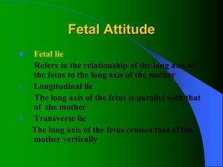 Fetal Attitude
 Fetal lie
Refers to the relationship of the long axis of
the fetus to the long axis of the mother
1. Longitudinal lie
The long axis of the fetus is parallel with that
of the mother
2. Transverse lie
The long axis of the fetus crosses that of the
mother vertically
 