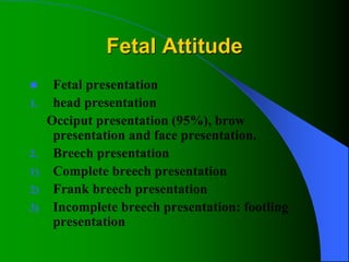 Fetal Attitude
 Fetal presentation
1. head presentation
Occiput presentation (95%), brow
presentation and face presentation.
2. Breech presentation
1) Complete breech presentation
2) Frank breech presentation
3) Incomplete breech presentation: footling
presentation
 