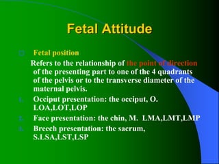 Fetal Attitude
 Fetal position
Refers to the relationship of the point of direction
of the presenting part to one of the 4 quadrants
of the pelvis or to the transverse diameter of the
maternal pelvis.
1. Occiput presentation: the occiput, O.
LOA,LOT,LOP
2. Face presentation: the chin, M. LMA,LMT,LMP
3. Breech presentation: the sacrum,
S.LSA,LST,LSP
 