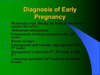 Diagnosis of Early
Pregnancy
4) Mcdonald,s sign .flexing the body of the uterus
aganist the cervix
5) Abdominal enlargement
Enlargement of uterus (noticed at the 12th
week)
2. Breast changes
1) Enlargement and vascular engorgement (6th –
8th week)
2) Montgomery’s tubercles 6th –8th week, E and
P↑
3) Colostrum secretion (16th week) or secondary
breasts
 