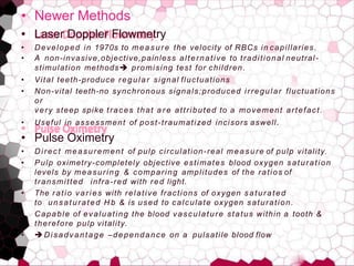 • Newer Methods
• Laser Doppler Flowmetry
• Developed in 1970s to measure the velocity of RBCs in capillaries.
• A non-invasive,objective,painless alternative to traditional neutral-
stimulation methods promising test for children.
• Vital teeth-produce regular signal fluctuations
• Non-vital teeth-no synchronous signals;produced irregular fluctuations
or
very steep spike traces that a r e attributed to a movement artefact.
• Useful in assessment of post-traumatized incisors aswell.
• Pulse Oximetry
• Direct measurement of pulp circulation-real measure of pulp vitality.
• Pulp oximetry-completely objective estimates blood oxygen saturation
levels by measuring & comparing amplitudes of the ratios of
transmitted infra-red with red light.
• The ratio varies with relative fractions of oxygen saturated
to unsaturated H b & is used to calculate oxygen saturation.
• Capable of evaluating the blood vasculature status within a tooth &
therefore pulp vitality.
• Disadvantage –dependance on a pulsatile blood flow
 