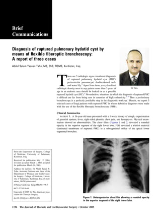 Brief 
Communications 
Diagnosis of ruptured pulmonary hydatid cyst by 
means of flexible fiberoptic bronchoscopy: 
A report of three cases 
Abdul Salam Yaseen Taha, MB, ChB, FICMS, Kurdistan, Iraq 
There are 3 radiologic signs considered diagnostic 
of ruptured pulmonary hydatid cyst (PHC): 
perivesicular pneumocyst, double-domed arch, 
and water lily.1 Apart from these, every localized 
radiologic density seen in any patient more than 3 years of 
age in an endemic area should be looked on as a possible 
ruptured hydatid cyst (HC).1 Nevertheless, situations in which the diagnosis of ruptured PHC 
is difficult are far from being rare in countries of high endemicity.1-3 Thus a preliminary 
bronchoscopy is a perfectly justifiable step in the diagnostic work-up.1 Herein, we report 3 
selected cases of Iraqi patients with ruptured PHC in whom definitive diagnoses were made 
with the use of the flexible fiberoptic bronchoscope (FOB). 
Clinical Summaries 
Dr Taha 
PATIENT 1. A 36-year-old man presented with a 1-week history of cough, expectoration 
of greenish sputum, fever, right-sided pleuritic chest pain, and hemoptysis. Physical exam-ination 
showed no abnormalities. The chest films (Figures 1 and 2) revealed a rounded 
opacity in the superior segment of the right lower lobe. FOB revealed a whitish material 
(laminated membrane of ruptured PHC) in a subsegmental orifice of the apical lower 
segmental bronchus. 
From the Department of Surgery, College 
of Medicine, University of Sulaimani, 
Kurdistan, Iraq. 
Received for publication May 17, 2004; 
revisions accepted March 1, 2005; accepted 
for publication March 14, 2005. 
Address for reprints: Dr Abdul Salam Y. 
Taha, Assistant Professor and Head of the 
Department of Thoracic and Cardiovascu-lar 
Surgery, College of Medicine, Univer-sity 
of Sulaimani, Kurdistan, Iraq (E-mail: 
salam_1963@yahoo.com). 
J Thorac Cardiovasc Surg 2005;30:1196-7 
0022-5223/$30.00 
Copyright © 2005 by The American Asso-ciation 
for Thoracic Surgery 
doi:10.1016/j.jtcvs.2005.03.024 Figure 1. Anteroposterior chest film showing a rounded opacity 
in the superior segment of the right lower lobe. 
1196 The Journal of Thoracic and Cardiovascular Surgery ● October 2005 
 