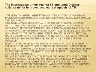 ."THE MEDICITY HOSPITAL ORGANIZED A CONFERENCE ON LUNG HEALTH AND
TUBERCULOSIS (TB) TO DISCUSS THE NEED FOR IMPROVED TB DIAGNOSIS TO MAKE
HARYANA TB-FREE.
DR SUNIL KHAPARDE, DDG, CENTRAL TB DIVISION; DR A JAISWAL, NATIONAL
INSTITUTE OF TB AND RESPIRATORY DISEASES, DR BORNALI DUTTA, SENIOR
CONSULTANT, RESPIRATORY MEDICINE, DR REUBEN SWAMICKEN, US AGENCY FOR
INTERNATIONAL DEVELOPMENT (USAID), MS KAVITA AYYAGARI, PROJECT DIRECTOR
- CHALLENGE TB, THE UNION AND DR JAMHOIH TONSING, DIRECTOR, THE UNION
SOUTH-EAST ASIA OFFICE WERE PRESENT AT THE EVENT. THE RESULTS FROM THE
PHASE I OF MISSION TB-FREE HARYANAAND THE PLAN FOR PHASE II WERE
DISCUSSED.
MISSION TB-FREE HARYANAAIMS TO IDENTIFY PATIENTS THAT SUFFER FROM TB,
BUT ARE SPUTUM NEGATIVE AND THEREFORE NOT DETECTED EARLY OR START
TREATMENT. THE DIGITAL X-RAY HELPS IDENTIFY SYMPTOMATIC PULMONARY TB IN
PATIENTS WHO ARE SPUTUM NEGATIVE AND REFERS THEM TO GOVERNMENT TB
CENTERS FOR TREATMENT.
THE MOBILE VAN IS PRESENT AT THE PRIMARY AND COMMUNITY HEALTH CENTRES
(PHCS AND CHCS) AT THE VILLAGE AND BLOCK LEVEL, WHERE X-RAY FACILITIES
ARE NOT AVAILABLE. ASHA WORKERS REFER THE SYMPTOMATIC PATIENTS FOR
TESTING AND THE DISTRICT TB OFFICERS HAVE BEEN SUPPORTING THIS INITIATIVE
BY TAKING ACTIVE INTEREST IN CASE DETECTION AND REFERRALS.
The International Union against TB and Lung Disease
collaborate for improved and early diagnosis of TB
 