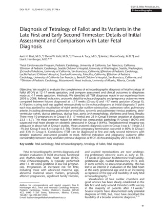 Diagnosis of Tetralogy of Fallot and Its Variants in the
Late First and Early Second Trimester: Details of Initial
Assessment and Comparison with Later Fetal
Diagnosis
Aarti H. Bhat, M.D.,*† Devin W. Kehl, M.D.,*‡ Theresa A. Tacy, M.D.,*§ Anita J. Moon-Grady, M.D.*¶ and
Lisa K. Hornberger, M.D.*,
**
*Fetal Cardiovascular Program, Pediatric Cardiology, University of California, San Francisco, California;
†Division of Pediatric Cardiology, Seattle Children’s Hospital, University of Washington, Seattle, Washington;
‡School of Medicine, University of California, San Francisco, California; §Division of Pediatric Cardiology,
Lucille Packard Children’s Hospital, Stanford University, Palo Alto, California; ¶Division of Pediatric
Cardiology, University of California San Francisco, Benioff Children’s Hospital, San Francisco, California; and
**Division of Pediatric Cardiology, Mazankowski Heart Institute, University of Alberta, Alberta, Canada
Objective: We sought to evaluate the completeness of echocardiographic diagnosis of fetal tetralogy of
Fallot (fTOF) at 12–17 weeks gestation, and compare assessment and clinical outcomes to diagnoses
made at >17 weeks gestation. Methods: We identiﬁed all fTOF diagnoses made in our experience from
2003 to 2008. Referral indication, anatomic detail by echocardiography and pregnancy outcomes were
compared between fetuses diagnosed at  17 weeks (Group I) and 17 weeks gestation (Group II).
A 10-point scoring tool was applied retrospectively to the echocardiograms at initial diagnosis (1 point
each was ascribed to visualization of right ventricular outﬂow obstruction, pulmonary valve, pulmonary
arteries including dimensions, pulmonary arterial ﬂow, systemic and pulmonary venous anatomy, atrio-
ventricular valves, ductus arteriosus, ductus ﬂow, aortic arch morphology, sidedness and ﬂow). Results:
There were 10 pregnancies in Group I (12–17 weeks) and 25 in Group II (mean gestation at diagnosis
23.5 ± 5.7). The most common reason for referral was extracardiac pathology in Group I (80%) and
suspected fetal heart disease on obstetric ultrasound in Group II (64%). Transabdominal imaging was
adequate in about half of Group I studies. Mean anatomic diagnosis score in Group I was 6.1(range 2.5
–9) and Group II was 8.4 (range 6.5–10). Elective pregnancy termination occurred in 80% in Group I
and 33% in Group II. Conclusions: fTOF can be diagnosed in ﬁrst and early second trimesters with
detailed anatomic assessment possible in most. Referral indication and pregnancy outcome differ
considerably between early and later prenatal diagnosis of fTOF. (Echocardiography 2013;30:81-87)
Key words: fetal cardiology, fetal echocardiography, tetralogy of Fallot, fetal diagnosis
Fetal echocardiography permits diagnosis and
detailed evaluation of most structural, functional
and rhythm-related fetal heart disease (FHD).
Fetal echocardiography is typically performed
after 17–18 weeks gestation in low-risk pregnan-
cies. Pregnancies at increased risk for FHD,
including those with advanced maternal age,
abnormal maternal serum markers, previously
affected pregnancies, signiﬁcant family histories,
and assisted reproductions are now undergo-
ing preliminary obstetric scans as early as 10–
14 weeks of gestation to determine fetal viability,
gestational age, nuchal translucency (NT), and,
in some centers, to assess fetal anatomy. This has
led to an interest in evaluation of the fetal heart
at this early gestational age and to an increasing
acceptance of the role and feasibility of early fetal
echocardiography.1–4
Visualization of four cardiac chambers and
great arteries has been clearly established in the
late ﬁrst and early second trimesters with success
in the majority of patients after 12 weeks.5
Several reports have documented early prenatal
diagnosis of FHD, but, most have described the
feasibility of a broader anatomic diagnosis.1–4
Address for correspondence and reprint requests: Lisa K.
Hornberger M.D., Fetal and Neonatal Cardiology Program,
Pediatric Cardiology, Stollery Children’s Hospital, WCMC
4C2, 8440 112th Street, Edmonton, Alberta, Canada,
T6G2B7. Fax: 780-407-3952;
E-mail: lisa.hornberger@albertahealthservices.ca
81
© 2012, Wiley Periodicals, Inc.
DOI: 10.1111/j.1540-8175.2012.01798.x Echocardiography
 