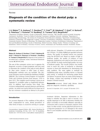 Review
Diagnosis of the condition of the dental pulp: a
systematic review
I. A. Meja`re1,2
, S. Axelsson2
, T. Davidson2,3
, F. Frisk4,5
, M. Hakeberg6
, T. Kvist5
, A. Norlund2
,
A. Petersson7
, I. Portenier8
, H. Sandberg9
, S. Tranæus2
& G. Bergenholtz5
1
Department of Pediatric Dentistry, Faculty of Odontology, Malmo¨ University; 2
SBU (Swedish Council on Health Technology
Assessment), Stockholm; 3
Center for Medical Technology Assessment, Linko¨ping University, Linko¨ping; 4
Department of
Endodontology/Periodontology, The Institute for Postgraduate Dental Education, Jo¨nko¨ping; 5
Department of Endodontology,
Institution of Odontology, The Sahlgrenska Academy, University of Gothenburg, Gothenburg; 6
Department of Behavioral and
Community Dentistry, Institute of Odontology, The Sahlgrenska Academy, University of Gothenburg, Gothenburg; 7
Department of
Oral and Maxillofacial Radiology, Faculty of Odontology, Malmo¨ University, Malmo¨, Sweden; 8
Division of Cariology and
Endodontics, School of Dentistry, University of Geneva, Geneva, Switzerland; and 9
Karolinska Institutet, Stockholm, Sweden
Abstract
Meja`re IA, Axelsson S, Davidson T, Frisk F, Hakeberg M,
Kvist T, Norlund A, Petersson A, Portenier I, Sandberg
H, Tranæus S, Bergenholtz G. Diagnosis of the condition of
the dental pulp: a systematic review. International Endodontic
Journal, 45, 597–613, 2012.
The aim of this systematic review was to appraise the
diagnostic accuracy of signs/symptoms and tests used
to determine the condition of the pulp in teeth affected
by deep caries, trauma or other types of injury.
Radiographic methods were not included. The elec-
tronic literature search included the databases PubMed,
EMBASE, The Cochrane Central Register of Controlled
Trials and Cochrane Reviews from January 1950 to
June 2011. The complete search strategy is given in an
Appendix S1 (available online as Supporting Informa-
tion). In addition, hand searches were made. Two
reviewers independently assessed abstracts and full-text
articles. An article was read in full text if at least one of
the two reviewers considered an abstract to be poten-
tially relevant. Altogether, 155 articles were read in full
text. Of these, 18 studies fulﬁlled pre-speciﬁed inclusion
criteria. The quality of included articles was assessed
using the QUADAS tool. Based on studies of high or
moderate quality, the quality of evidence of each
diagnostic method/test was rated in four levels accord-
ing to GRADE. No study reached high quality; two were
of moderate quality. The overall evidence was insufﬁ-
cient to assess the value of toothache or abnormal
reaction to heat/cold stimulation for determining the
pulp condition. The same applies to methods for
establishing pulp status, including electric or thermal
pulp testing, or methods for measuring pulpal blood
circulation. In general, there are major shortcomings in
the design, conduct and reporting of studies in this
domain of dental research.
Keywords: accuracy, dental pulp disease, dental
pulp test, diagnosis, sensitivity, speciﬁcity.
Received 30 September 2011; accepted 30 December 2011
Introduction
An accurate diagnosis of the condition of the pulp in
teeth compromised by caries, dental procedures or
other forms of injury is crucial for arriving at a proper
treatment decision. Important information in this
respect is whether the pulp is vital or necrotic. It is
equally important to be able to determine whether the
pulp is reversibly or irreversibly inﬂamed, especially in
connection with a carious or traumatic exposure of the
tissue. In other words, can the pulp heal and survive in
a long-term perspective or is it damaged to the extent
that it is not treatable and that root canal treatment is
required?
Correspondence: Ingegerd Meja`re, SBU, Statens Beredning fo¨r
medicinsk Utva¨rdering, PO Box 3657, 103 59 Stockholm,
Sweden (tel.: +46 84123242; e-mail address: mejare@sbu.se).
doi:10.1111/j.1365-2591.2012.02016.x
ª 2012 International Endodontic Journal International Endodontic Journal, 45, 597–613, 2012 597
 