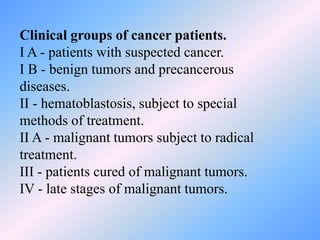 Clinical groups of cancer patients.
I A - patients with suspected cancer.
I B - benign tumors and precancerous
diseases.
II - hematoblastosis, subject to special
methods of treatment.
II A - malignant tumors subject to radical
treatment.
III - patients cured of malignant tumors.
IV - late stages of malignant tumors.
 