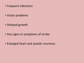 • Frequent infections
• Vision problems
• Delayed growth
• Any signs or symptoms of stroke
• Enlarged heart and systolic murmurs
 