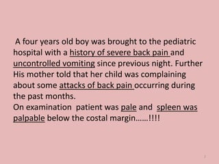 A four years old boy was brought to the pediatric
hospital with a history of severe back pain and
uncontrolled vomiting since previous night. Further
His mother told that her child was complaining
about some attacks of back pain occurring during
the past months.
On examination patient was pale and spleen was
palpable below the costal margin……!!!!
2
 
