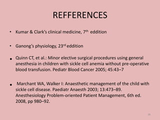 REFFERENCES
• Kumar & Clark’s clinical medicine, 7th eddition
• Ganong’s physiology, 23rd eddition
• Quinn CT, et al.: Minor elective surgical procedures using general
anesthesia in children with sickle cell anemia without pre-operative
blood transfusion. Pediatr Blood Cancer 2005; 45:43–7
• Marchant WA, Walker I: Anaesthetic management of the child with
sickle cell disease. Paediatr Anaesth 2003; 13:473–89.
Anesthesiology Problem-oriented Patient Management, 6th ed.
2008, pp 980–92.
28
 