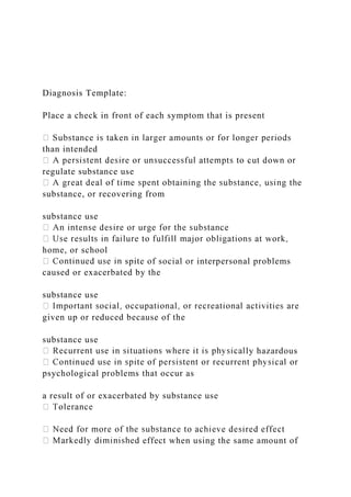 Diagnosis Template:
Place a check in front of each symptom that is present
than intended
regulate substance use
substance, or recovering from
substance use
home, or school
spite of social or interpersonal problems
caused or exacerbated by the
substance use
given up or reduced because of the
substance use
ly hazardous
psychological problems that occur as
a result of or exacerbated by substance use
d effect when using the same amount of
 