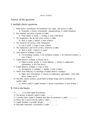 SOCIAL SCIENCE
Answer all the questions
I. multiple choice questions
1. When factors of production are transformed into output , that process is called
(a. Production, b. factors of production. entrepreneurship, d. capital formation)
2. Raw materials and stocks of goods are called
(a. Fixed capital, b. money, c. working, d. none of the these)
3. The remuneration that the land owner receives is called
(a. Rent, b. wages, c. interest, d. none of these)
4. The reward for the services of the entrepreneur
(a. rent, b. profit, c. wages, d. none of these)
5. The remuneration paid for the services of laborers is called
(a. Rent, b. profit, c. interest, d. wages)
6. Labor intensive technique is useful
(a. For developing countries, b. for developed countries, c. for backward countries, d.
none of these)
7. Capital intensive technique is favored due to
(a. Rapid economic growth, b. Social influence, c. increase in employment
opportunities, d. all of the above)
8. Capital intensive technique is a type of what
(a. Development, b. technique, c. stability, d. none of these)
9. Which of the following is a advantage of capital intensive technique?
(a. higher level of production, b. increase in employment opportunities , both of the
above , neither nor b)
10. The labor, natural resources, goods made by human beings used in production are
together called
(a. Money capital b. capital formation c. factors of production, d. none of these )
II. Fill in the blacks
11. ………..is an article agent of production.
12. The increase in physical capital is called ………….
13. A product where capital is dominant than labor for production is called ……………
14. Money that is used to buy the capital is called ………….
15. Capital formation is possible through ………….
16. Man made instruments of production is called …………....
 