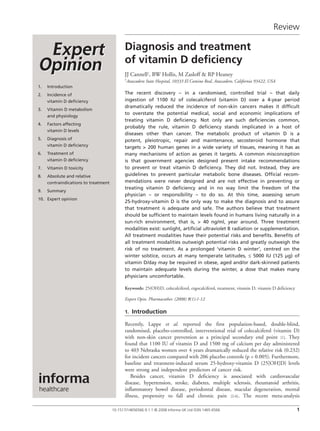 Review

                                                Diagnosis	and	treatment		
                                                of	vitamin	D	deficiency
                                                JJ Cannell†, BW Hollis, M Zasloff & RP Heaney
                                                †Atascadero   State Hospital, 10333 El Camino Real, Atascadero, California 93422, USA
    1.   Introduction
    2.   Incidence of                           The recent discovery – in a randomised, controlled trial – that daily
         vitamin D deficiency                   ingestion of 1100 IU of colecalciferol (vitamin D) over a 4-year period
                                                dramatically reduced the incidence of non-skin cancers makes it difficult
    3.   Vitamin D metabolism
                                                to overstate the potential medical, social and economic implications of
         and physiology
                                                treating vitamin D deficiency. Not only are such deficiencies common,
    4.   Factors affecting
                                                probably the rule, vitamin D deficiency stands implicated in a host of
         vitamin D levels
                                                diseases other than cancer. The metabolic product of vitamin D is a
    5.   Diagnosis of                           potent, pleiotropic, repair and maintenance, secosteroid hormone that
         vitamin D deficiency                   targets > 200 human genes in a wide variety of tissues, meaning it has as
    6.   Treatment of                           many mechanisms of action as genes it targets. A common misconception
         vitamin D deficiency                   is that government agencies designed present intake recommendations
    7.   Vitamin D toxicity                     to prevent or treat vitamin D deficiency. They did not. Instead, they are
    8.   Absolute and relative                  guidelines to prevent particular metabolic bone diseases. Official recom-
         contraindications to treatment         mendations were never designed and are not effective in preventing or
                                                treating vitamin D deficiency and in no way limit the freedom of the
    9.   Summary
                                                physician – or responsibility – to do so. At this time, assessing serum
    10. Expert opinion
                                                25-hydroxy-vitamin D is the only way to make the diagnosis and to assure
                                                that treatment is adequate and safe. The authors believe that treatment
                                                should be sufficient to maintain levels found in humans living naturally in a
                                                sun-rich environment, that is, > 40 ng/ml, year around. Three treatment
                                                modalities exist: sunlight, artificial ultraviolet B radiation or supplementation.
                                                All treatment modalities have their potential risks and benefits. Benefits of
                                                all treatment modalities outweigh potential risks and greatly outweigh the
                                                risk of no treatment. As a prolonged ‘vitamin D winter’, centred on the
                                                winter solstice, occurs at many temperate latitudes, ≤ 5000 IU (125 μg) of
                                                vitamin D/day may be required in obese, aged and/or dark-skinned patients
                                                to maintain adequate levels during the winter, a dose that makes many
                                                physicians uncomfortable.

                                                Keywords: 25(OH)D, colecalciferol, ergocalciferol, treatment, vitamin D, vitamin D deficiency

                                                Expert Opin. Pharmacother. (2008) 9(1):1-12

                                                1.	 Introduction

                                                Recently, Lappe et al. reported the first population-based, double-blind,
                                                randomised, placebo-controlled, interventional trial of colecalciferol (vitamin D)
                                                with non-skin cancer prevention as a principal secondary end point  1]. They
                                                                                                                           [
                                                found that 1100 IU of vitamin D and 1500 mg of calcium per day administered
                                                to 403 Nebraska women over 4 years dramatically reduced the relative risk (0.232)
                                                for incident cancers compared with 206 placebo controls (p < 0.005). Furthermore,
                                                baseline and treatment-induced serum 25-hydroxy-vitamin D (25[OH]D) levels
                                                were strong and independent predictors of cancer risk.
                                                   Besides cancer, vitamin D deficiency is associated with cardiovascular
                                                disease, hypertension, stroke, diabetes, multiple sclerosis, rheumatoid arthritis,
                                                inflammatory bowel disease, periodontal disease, macular degeneration, mental
                                                illness, propensity to fall and chronic pain  2-6]. The recent meta-analysis
                                                                                                 [


	                                         10.1517/14656566.9.1.1 © 2008 Informa UK Ltd ISSN 1465-6566                                           1
 