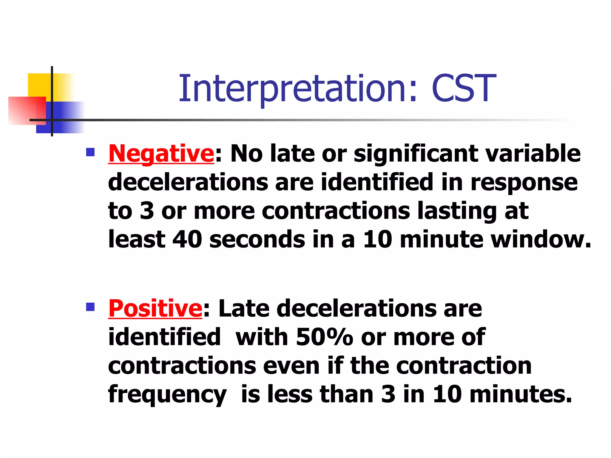 Interpretation: CST Negative :   No late or significant variable decelerations are identified in response to 3 or more contractions lasting at least 40 seconds in a 10 minute window.  Positive :   Late decelerations are identified  with   50% or more of contractions even if the contraction frequency  is less than 3 in 10 minutes.  
