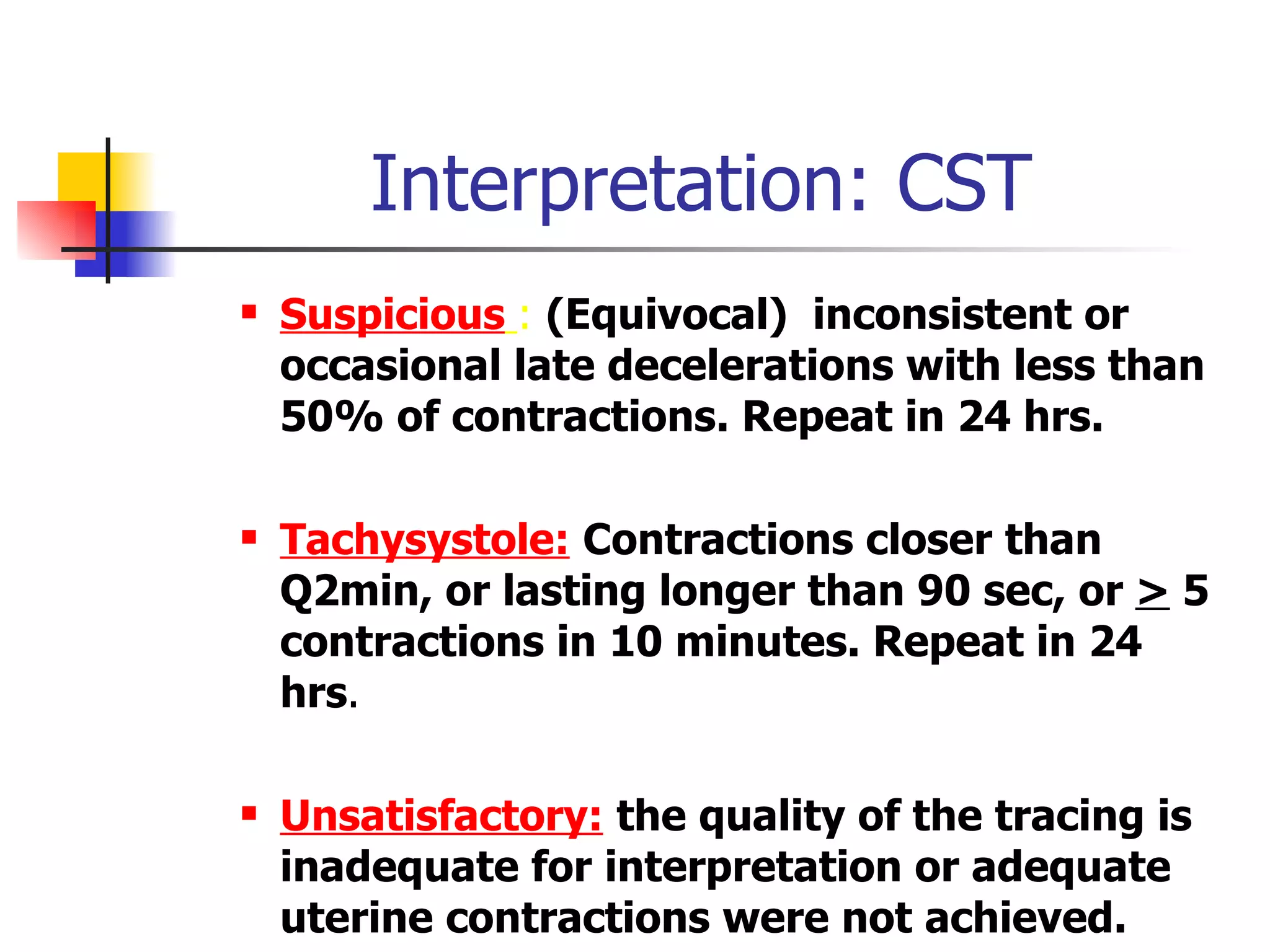 Interpretation: CST Suspicious   :   (Equivocal)  inconsistent or occasional late decelerations with less than 50% of contractions. Repeat in 24 hrs. Tachysystole:   Contractions closer than Q2min, or lasting longer than 90 sec, or  >  5 contractions in 10 minutes. Repeat in 24 hrs . Unsatisfactory:   the quality of the tracing is inadequate for interpretation or adequate uterine contractions were not achieved. 