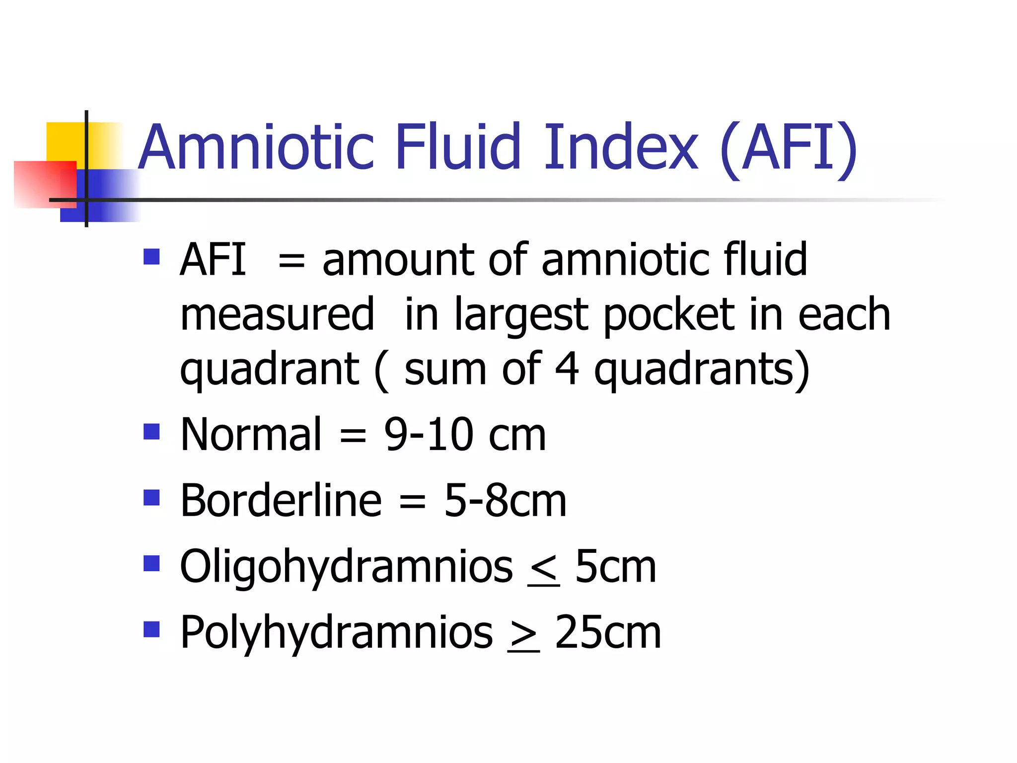 Amniotic Fluid Index (AFI) AFI  = amount of amniotic fluid  measured  in largest pocket in each quadrant ( sum of 4 quadrants) Normal = 9-10 cm Borderline = 5-8cm Oligohydramnios  <  5cm Polyhydramnios  >  25cm 
