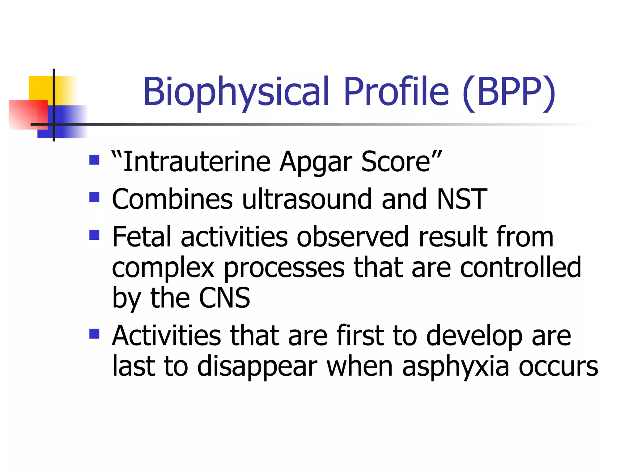 Biophysical Profile (BPP) “Intrauterine Apgar Score” Combines ultrasound and NST Fetal activities observed result from complex processes that are controlled by the CNS Activities that are first to develop are last to disappear when asphyxia occurs 
