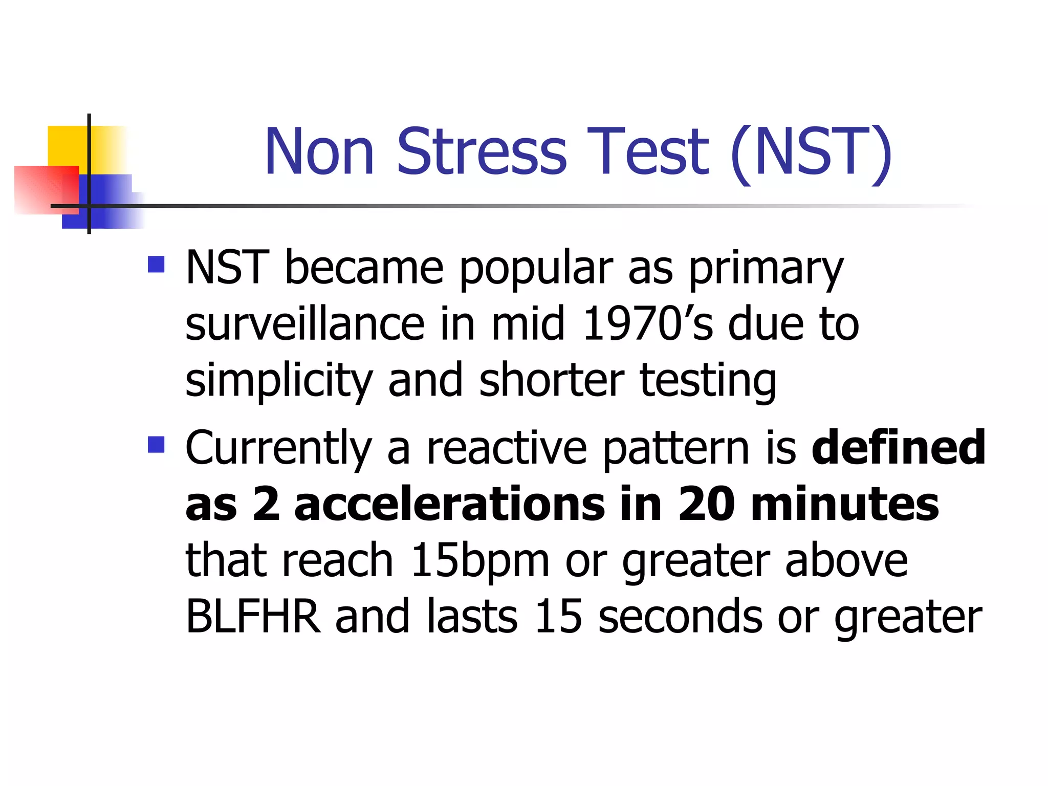 Non Stress Test (NST) NST became popular as primary surveillance in mid 1970’s due to simplicity and shorter testing  Currently a reactive pattern is  defined   as 2 accelerations in 20 minutes  that reach 15bpm or greater above BLFHR and lasts 15 seconds or greater 