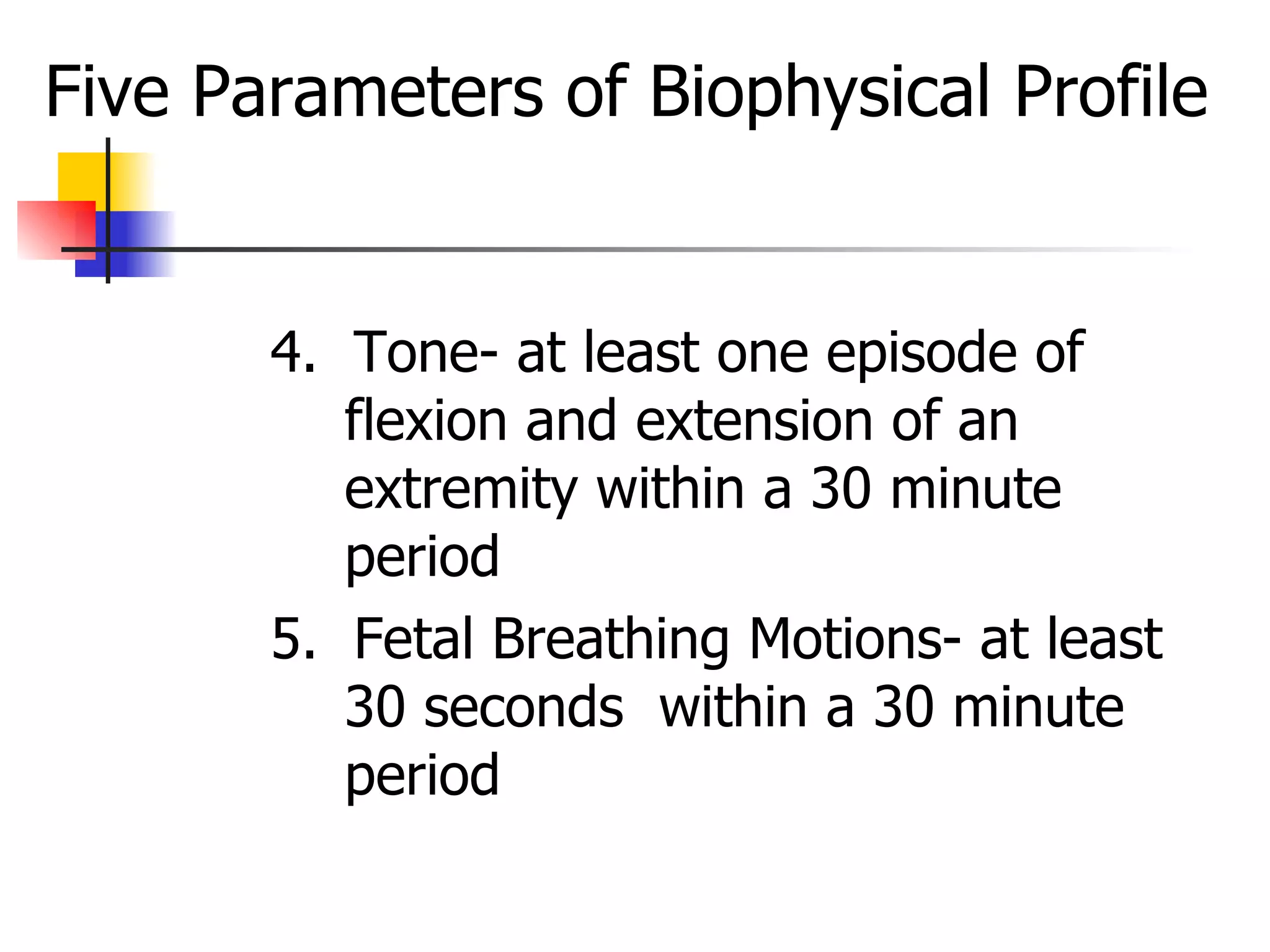 Five Parameters of Biophysical Profile 4.  Tone- at least one episode of flexion and extension of an extremity within a 30 minute period  5.  Fetal Breathing Motions- at least 30 seconds  within a 30 minute period 