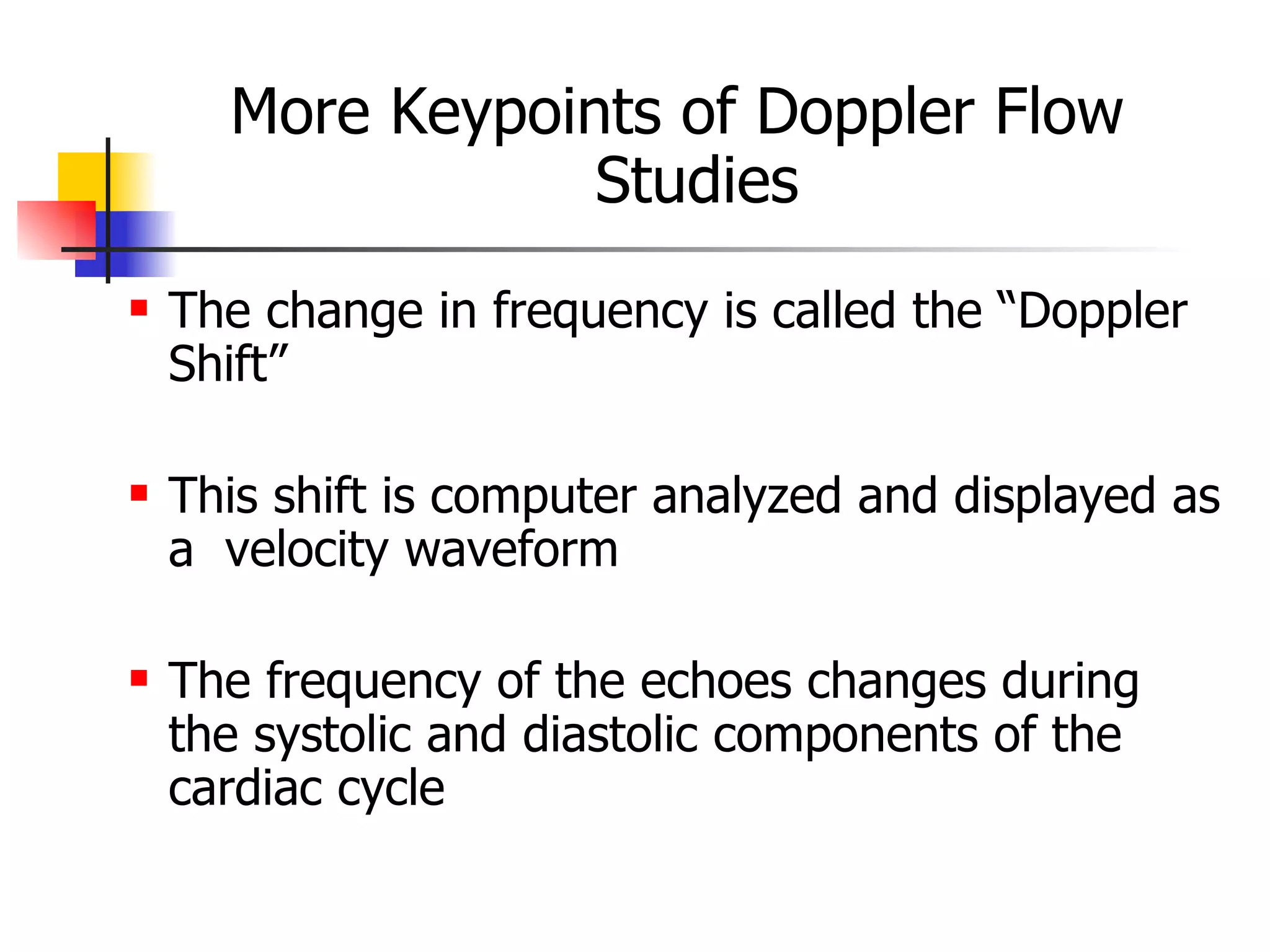 More Keypoints of Doppler Flow Studies The change in frequency is called the “Doppler Shift” This shift is computer analyzed and displayed as a  velocity waveform The frequency of the echoes changes during the systolic and diastolic components of the cardiac cycle 