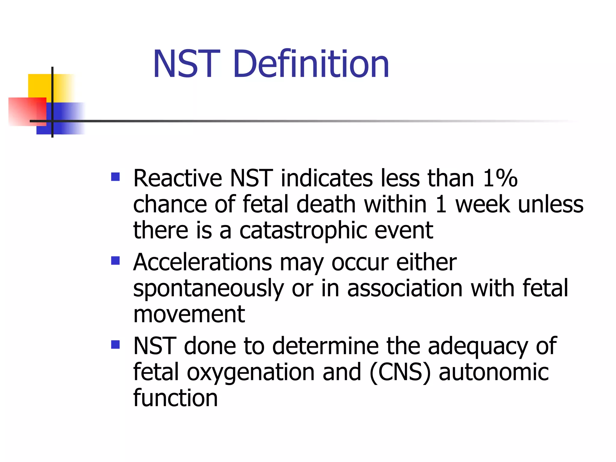 NST Definition  Reactive NST indicates less than 1% chance of fetal death within 1 week unless there is a catastrophic event Accelerations may occur either spontaneously or in association with fetal movement  NST done to determine the adequacy of fetal oxygenation and (CNS) autonomic function 