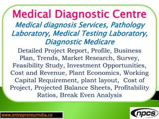 www.entrepreneurindia.co
Medical Diagnostic Centre
Medical diagnosis Services, Pathology
Laboratory, Medical Testing Laboratory,
Diagnostic Medicare
Detailed Project Report, Profile, Business
Plan, Trends, Market Research, Survey,
Feasibility Study, Investment Opportunities,
Cost and Revenue, Plant Economics, Working
Capital Requirement, plant layout, Cost of
Project, Projected Balance Sheets, Profitability
Ratios, Break Even Analysis
 