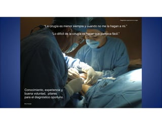 Diagnóstico oportuno en cirugía.
Mtro.Posada
“La cirugía es menor siempre y cuando no me la hagan a mi.”
“Lo difícil de la cirugía es hacer que parezca fácil.”
Conocimiento, experiencia y
buena voluntad, pilares
para el diagnóstico oportuno.
 