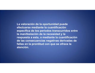La valoración de la oportunidad puede
efectuarse mediante la cuantificación
específica de los periodos transcurridos entre
la manifestación de la necesidad y la
respuesta a esta, o mediante la cuantificación
de las consecuencias negativas derivadas de
fallas en la prontitud con que se ofrece la
atención.
 