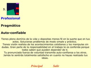 5. Profesional  Pragmático  Auto-confiable   Tienes pleno domínio de la vida y depositas menos fé en la suerte que en tus actos. Solucionas problemas de modo simple y práctico.   Tienes visión realista de los acontecimientos cotidianos y los manipulas sin dudas. Gran parte de la responsabilidad en el trabajo te es conferida porque todos saben que pueden depender de ti.  Tu pronunciada fuerza de voluntad transmite auto-confianza a los otros. Jamás te sentirás totalmente satisfecho en cuanto no hayas realizado tus ideas.  Principal Salir 