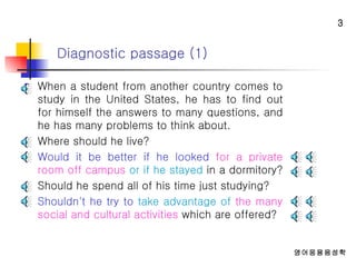 Diagnostic passage (1) When a student from another country comes to study in the United States, he has to find out for himself the answers to many questions, and he has many problems to think about.  Where should he live?  Would it be better if he looked   for a private room off campus   or if he stayed  in a dormitory?  Should he spend all of his time just studying?  Shouldn't he try to  take advantage of   the many social and cultural activities  which are offered? 