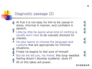 At first it is not easy for him to be casual in dress, informal in manner, and confident in speech.  Little by little he learns what kind of clothing is usually worn here  to be casually dressed for classes.  He also learns to choose the language and customs  that are appropriate for informal situations.  Finally he begins to feel sure of himself.  But let me tell you, my friend,  this long-awaited feeling doesn't develop suddenly, does it?  All of this takes will power.  Diagnostic passage (2) 
