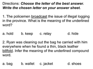 Directions: Choose the letter of the best answer.
Write the chosen letter on your answer sheet.
1. The policemen broadcast the issue of illegal logging
in the province. What is the meaning of the underlined
word?
a. hold b. keep c. relay d. hide
2. Ryan was cleaning out the bag he carried with him
everywhere when he found a thin, black leather
billfold. Infer the meaning of the underlined compound
word.
a. bag b. wallet c. jacket d. shoes
 