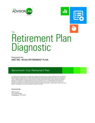 The
Retirement Plan
Diagnostic
ABC Advisor
123 South Street
Philadelphia, PA 19107
Presented By:
Prepared for:
INC. 401(K) RETIREMENT PLAN
The Retirement Plan Diagnostic is an analysis tool created by The Advisor Lab, LLC and is intended for review by retirement
plan fiduciaries and their advisors. Form 5500 data is supplied by the United States Department of Labor. The mutual fund
and Morningstar proprietary index information is derived from ©2015 Morningstar. All other index information is supplied by
Lipper, a Thomson Reuters Company. Copyright 2015 © Thomson Reuters. Accordingly, all data is derived from sources
believed to be reliable but is not guaranteed or warranted by The Advisor Lab, LLC. The Retirement Plan Diagnostic is
intended to be reviewed in its entirety and should not be distributed in any other manner. The Advisor Lab, LLC is not a
fiduciary to the subject Plan and expressly disclaims all fiduciary liability for any decisions made by plan fiduciaries and others
based on interpretation of the data and analytics contained in this report.
 