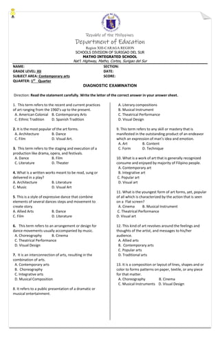 Republic of the Philippines
Department of Education
Region XIII-CARAGA REGION
SCHOOLS DIVISION OF SURIGAO DEL SUR
MATHO INTEGRATED SCHOOL
Nat’l. Highway, Matho, Cortes, Surigao del Sur
NAME: SECTION:
GRADE LEVEL: XII DATE:
SUBJECT AREA: Contemporary arts SCORE:
QUARTER: 1ST
Quarter
DIAGNOSTIC EXAMINATION
Direction: Read the statement carefully. Write the letter of the correct answer in your answer sheet.
1. This term refers to the recent and current practices
of art ranging from the 1960’s up to the present.
A. American Colonial B. Contemporary Arts
C. Ethnic Tradition D. Spanish Tradition
2. It is the most popular of the art forms.
A. Architecture B. Dance
C. Film D. Visual Art.
3. This term refers to the staging and execution of a
production like drama, opera, and festivals.
A. Dance B. Film
C. Literature D. Theater
4. What is a written works meant to be read, sung or
delivered in a play?
A. Architecture B. Literature
C. Music D. Visual Art
5. This is a style of expressive dance that combine
elements of several dances steps and movement to
create story.
A. Allied Arts B. Dance
C. Film D. Literature
6. This term refers to an arrangement or design for
dance movements usually accompanied by music.
A. Choreography B. Cinema
C. Theatrical Performance
D. Visual Design
7. It is an interconnection of arts, resulting in the
combination of arts.
A. Contemporary arts
B. Choreography
C. Integrative arts
D. Musical Composition
8. It refers to a public presentation of a dramatic or
musical entertainment.
A. Literary compositions
B. Musical Instrument
C. Theatrical Performance
D. Visual Design
9. This term refers to any skill or mastery that is
manifested in the outstanding product of an endeavor
which an expression of man’s idea and emotion.
A. Art B. Content
C. Form D. Technique
10. What is a work of art that is generally recognized
consume and enjoyed by majority of Filipino people.
A. Contemporary art
B. Integrative art
C. Popular art
D. Visual art
11. What is the youngest form of art forms, yet, popular
of all which is characterized by the action that is seen
on a Flat screen?
A. Cinema B. Musical Instrument
C. Theatrical Performance
D. Visual art
12. This kind of art revolves around the feelings and
thoughts of the artist, and messages to his/her
audience.
A. Allied arts
B. Contemporary arts
C. Popular arts
D. Traditional arts
13. It is a composition or layout of lines, shapes and or
color to forms patterns on paper, textile, or any piece
for that matter.
A. Choreography B. Cinema
C. Musical Instruments D. Visual Design
 