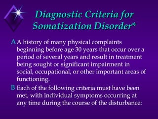 Diagnostic Criteria forDiagnostic Criteria for
Somatization Disorder*Somatization Disorder*
AA history of many physical complaints
beginning before age 30 years that occur over a
period of several years and result in treatment
being sought or significant impairment in
social, occupational, or other important areas of
functioning.
B Each of the following criteria must have been
met, with individual symptoms occurring at
any time during the course of the disturbance:
 