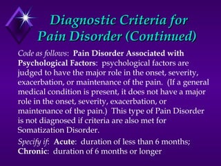 Diagnostic Criteria forDiagnostic Criteria for
Pain Disorder (Continued)Pain Disorder (Continued)
Code as follows: Pain Disorder Associated with
Psychological Factors: psychological factors are
judged to have the major role in the onset, severity,
exacerbation, or maintenance of the pain. (If a general
medical condition is present, it does not have a major
role in the onset, severity, exacerbation, or
maintenance of the pain.) This type of Pain Disorder
is not diagnosed if criteria are also met for
Somatization Disorder.
Specify if: Acute: duration of less than 6 months;
Chronic: duration of 6 months or longer
 