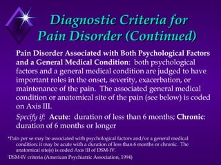 Diagnostic Criteria forDiagnostic Criteria for
Pain Disorder (Continued)Pain Disorder (Continued)
Pain Disorder Associated with Both Psychological Factors
and a General Medical Condition: both psychological
factors and a general medical condition are judged to have
important roles in the onset, severity, exacerbation, or
maintenance of the pain. The associated general medical
condition or anatomical site of the pain (see below) is coded
on Axis III.
Specify if: Acute: duration of less than 6 months; Chronic:
duration of 6 months or longer
*Pain per se may be associated with psychological factors and/or a general medical
condition; it may be acute with a duration of less than 6 months or chronic. The
anatomical site(s) is coded Axis III of DSM-IV.
†
DSM-IV criteria (American Psychiatric Association, 1994)
 