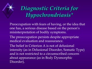 Diagnostic Criteria forDiagnostic Criteria for
HypochrondriasisHypochrondriasis**
Preoccupation with fears of having, or the idea that
one has, a serious disease based on the person’s
misinterpretation of bodily symptoms.
The preoccupation persists despite appropriate
medical evaluation and reassurance.
The belief in Criterion A is not of delusional
intensity (as in Delusional Disorder, Somatic Type)
and is not restricted to a circumscribed concern
about appearance (as in Body Dysmorphic
Disorder).
 