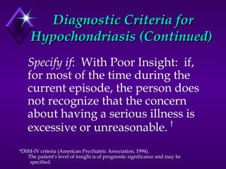 Diagnostic Criteria forDiagnostic Criteria for
Hypochondriasis (Continued)Hypochondriasis (Continued)
Specify if: With Poor Insight: if,
for most of the time during the
current episode, the person does
not recognize that the concern
about having a serious illness is
excessive or unreasonable. †
*DSM-IV criteria (American Psychiatric Association, 1994).
†
The patient’s level of insight is of prognostic significance and may be
specified.
 