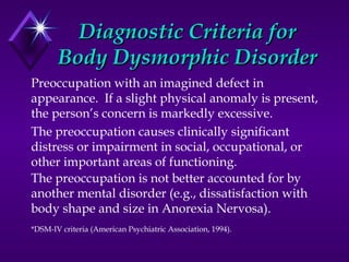 Diagnostic Criteria forDiagnostic Criteria for
Body Dysmorphic DisorderBody Dysmorphic Disorder
Preoccupation with an imagined defect in
appearance. If a slight physical anomaly is present,
the person’s concern is markedly excessive.
The preoccupation causes clinically significant
distress or impairment in social, occupational, or
other important areas of functioning.
The preoccupation is not better accounted for by
another mental disorder (e.g., dissatisfaction with
body shape and size in Anorexia Nervosa).
*DSM-IV criteria (American Psychiatric Association, 1994).
 