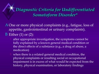 Diagnostic Criteria for UndifferentiatedDiagnostic Criteria for Undifferentiated
Somatoform Disorder*Somatoform Disorder*
A One or more physical complaints (e.g., fatigue, loss of
appetite, gastrointestinal or urinary complaints).
B Either (1) or (2):
1 after appropriate investigation, the symptoms cannot be
fully explained by a known general medical condition or
the direct effects of a substance (e.g., a drug of abuse, a
medication)
2 when there is a related general medical condition, the
physical complaints or resulting social or occupational
impairment is in excess of what would be expected from the
history, physical examination, or laboratory findings
 