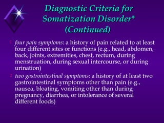 Diagnostic Criteria forDiagnostic Criteria for
Somatization Disorder*Somatization Disorder*
(Continued)(Continued)
1 four pain symptoms: a history of pain related to at least
four different sites or functions (e.g., head, abdomen,
back, joints, extremities, chest, rectum, during
menstruation, during sexual intercourse, or during
urination)
2 two gastrointestinal symptoms: a history of at least two
gastrointestinal symptoms other than pain (e.g.,
nausea, bloating, vomiting other than during
pregnancy, diarrhea, or intolerance of several
different foods)
 