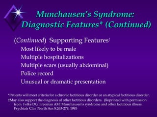 Munchausen’s Syndrome:Munchausen’s Syndrome:
Diagnostic Features* (Continued)Diagnostic Features* (Continued)
(Continued) Supporting Features†
Most likely to be male
Multiple hospitalizations
Multiple scars (usually abdominal)
Police record
Unusual or dramatic presentation
*Patients will meet criteria for a chronic factitious disorder or an atypical factitious disorder.
†May also support the diagnosis of other factitious disorders. (Reprinted with permission
from Folks DG, Freeman AM: Munchausen’s syndrome and other factitious illness.
Psychiatr Clin North Am 8:263-278, 1985
 