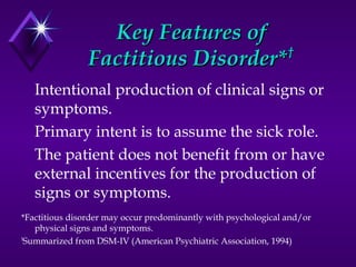 Key Features ofKey Features of
Factitious Disorder*Factitious Disorder*††
Intentional production of clinical signs or
symptoms.
Primary intent is to assume the sick role.
The patient does not benefit from or have
external incentives for the production of
signs or symptoms.
*Factitious disorder may occur predominantly with psychological and/or
physical signs and symptoms.
†
Summarized from DSM-IV (American Psychiatric Association, 1994)
 
