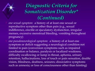 Diagnostic Criteria forDiagnostic Criteria for
Somatization Disorder*Somatization Disorder*
(Continued)(Continued)
3 one sexual symptom: a history of at least one sexual or
reproductive symptom other than pain (e.g., sexual
indifference, erectile or ejaculatory dysfunction, irregular
menses, excessive menstrual bleeding, vomiting throughout
pregnancy)
4 one pseudoneurological symptom: a history of at least one
symptom or deficit suggesting a neurological condition not
limited to pain (conversion symptoms such as impaired
coordination or balance, paralysis or localized weakness,
difficulty swallowing or lump in throat, aphonia, urinary
retention, hallucinations, loss of touch or pain sensation, double
vision, blindness, deafness, seizures; dissociative symptoms
such as amnesia; or loss of consciousness other than fainting)
 