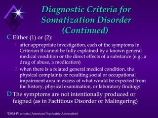 Diagnostic Criteria forDiagnostic Criteria for
Somatization DisorderSomatization Disorder
(Continued)(Continued)
C Either (1) or (2):
1 after appropriate investigation, each of the symptoms in
Criterion B cannot be fully explained by a known general
medical condition or the direct effects of a substance (e.g., a
drug of abuse, a medication)
2 when there is a related general medical condition, the
physical complaints or resulting social or occupational
impairment area in excess of what would be expected from
the history, physical examination, or laboratory findings
D The symptoms are not intentionally produced or
feigned (as in Factitious Disorder or Malingering)
*DSM-IV criteria (American Psychiatric Association)
 